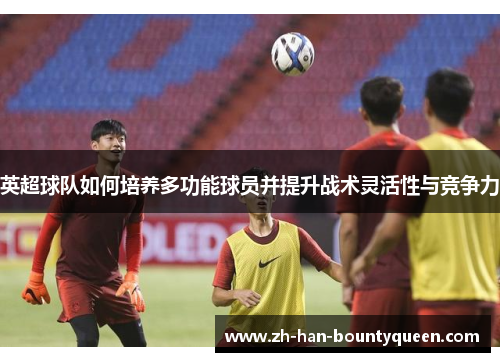 英超球队如何培养多功能球员并提升战术灵活性与竞争力