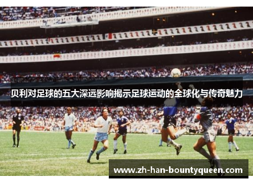 贝利对足球的五大深远影响揭示足球运动的全球化与传奇魅力 贝利对足球的五大深远影响揭示足球运动的全球化与传奇魅力