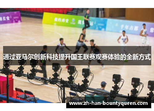 通过亚马尔创新科技提升国王联赛观赛体验的全新方式
