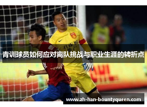 青训球员如何应对离队挑战与职业生涯的转折点 青训球员如何应对离队挑战与职业生涯的转折点
