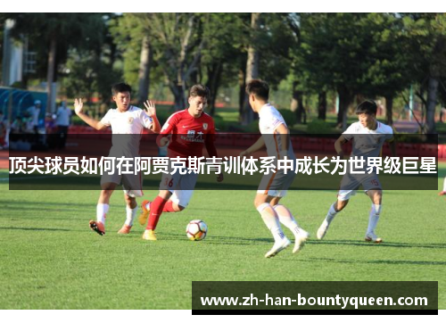 顶尖球员如何在阿贾克斯青训体系中成长为世界级巨星 顶尖球员如何在阿贾克斯青训体系中成长为世界级巨星
