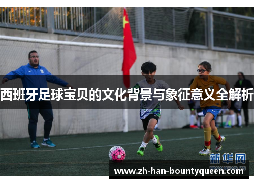 西班牙足球宝贝的文化背景与象征意义全解析