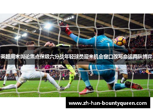 英超周末舆论焦点保级六分战年轻球员迎来机会窗口改写命运两队博弈 英超周末舆论焦点保级六分战年轻球员迎来机会窗口改写命运两队博弈