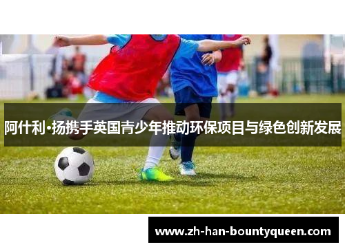 阿什利·扬携手英国青少年推动环保项目与绿色创新发展 阿什利·扬携手英国青少年推动环保项目与绿色创新发展